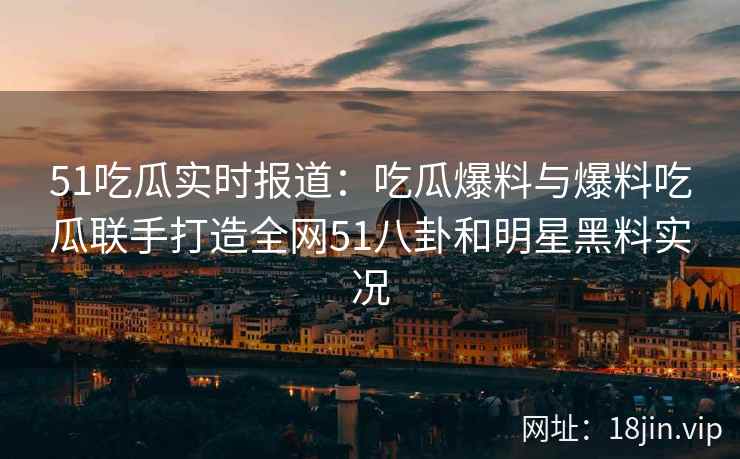 51吃瓜实时报道：吃瓜爆料与爆料吃瓜联手打造全网51八卦和明星黑料实况