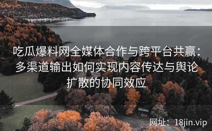吃瓜爆料网全媒体合作与跨平台共赢：多渠道输出如何实现内容传达与舆论扩散的协同效应
