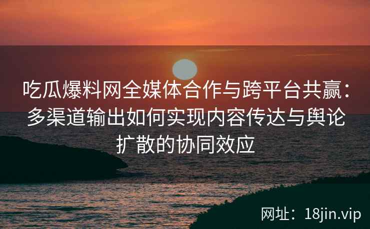 吃瓜爆料网全媒体合作与跨平台共赢：多渠道输出如何实现内容传达与舆论扩散的协同效应