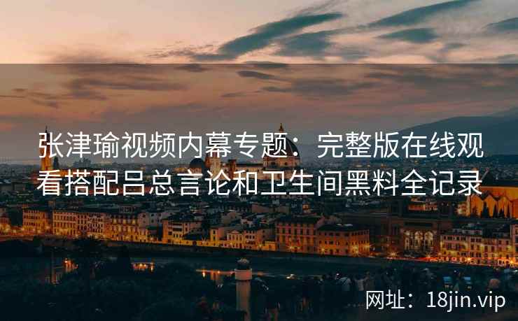 张津瑜视频内幕专题：完整版在线观看搭配吕总言论和卫生间黑料全记录