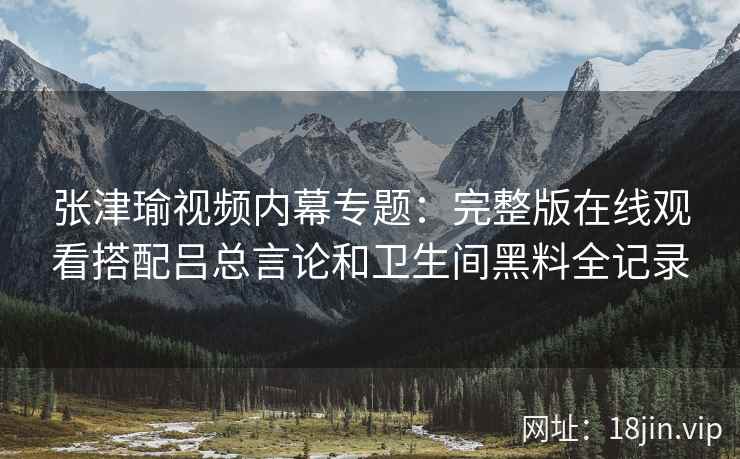 张津瑜视频内幕专题：完整版在线观看搭配吕总言论和卫生间黑料全记录