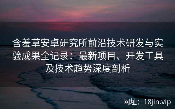含羞草安卓研究所前沿技术研发与实验成果全记录：最新项目、开发工具及技术趋势深度剖析