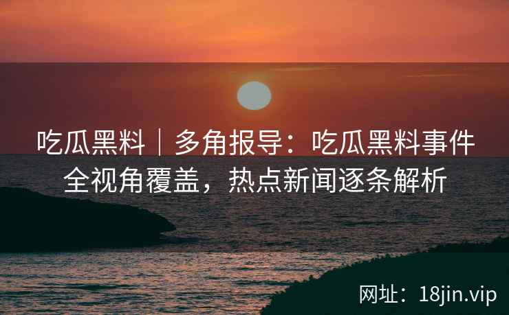 吃瓜黑料｜多角报导：吃瓜黑料事件全视角覆盖，热点新闻逐条解析