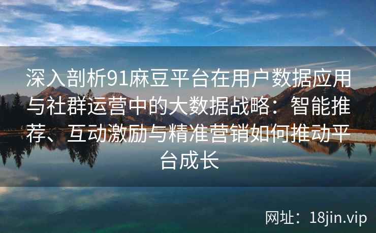 深入剖析91麻豆平台在用户数据应用与社群运营中的大数据战略:智能推荐、互动激励与精准营销如何推动平台成长