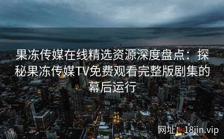 果冻传媒在线精选资源深度盘点:探秘果冻传媒TV免费观看完整版剧集的幕后运行