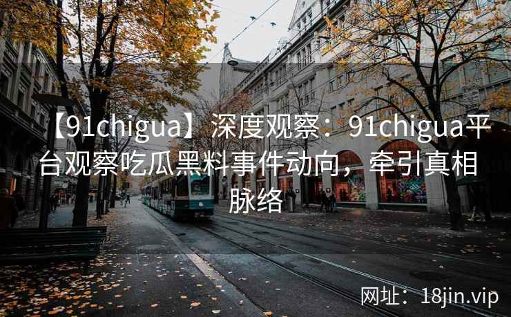 【91chigua】深度观察：91chigua平台观察吃瓜黑料事件动向，牵引真相脉络