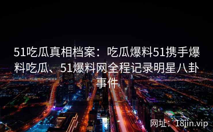 51吃瓜真相档案：吃瓜爆料51携手爆料吃瓜、51爆料网全程记录明星八卦事件