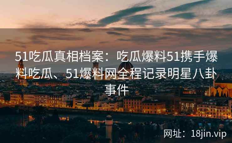 51吃瓜真相档案：吃瓜爆料51携手爆料吃瓜、51爆料网全程记录明星八卦事件