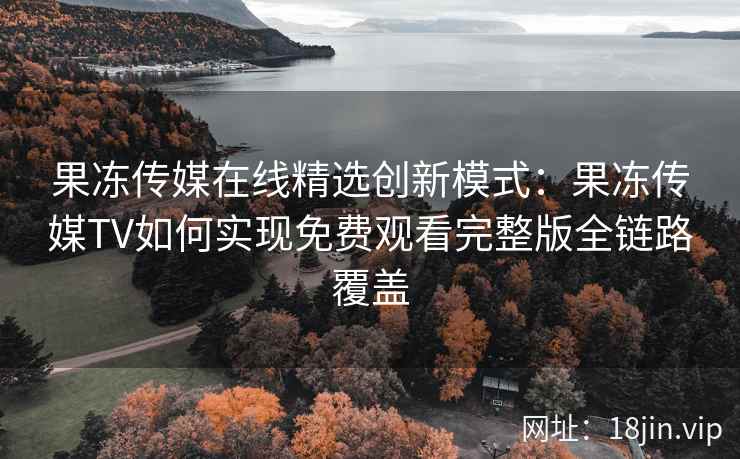 果冻传媒在线精选创新模式：果冻传媒TV如何实现免费观看完整版全链路覆盖