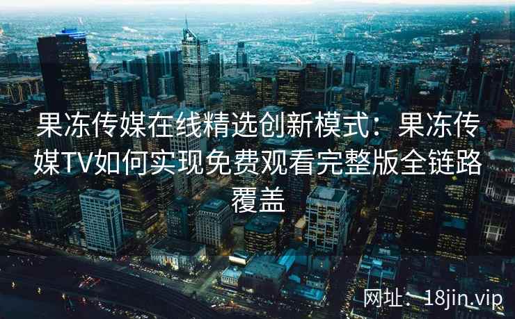果冻传媒在线精选创新模式：果冻传媒TV如何实现免费观看完整版全链路覆盖