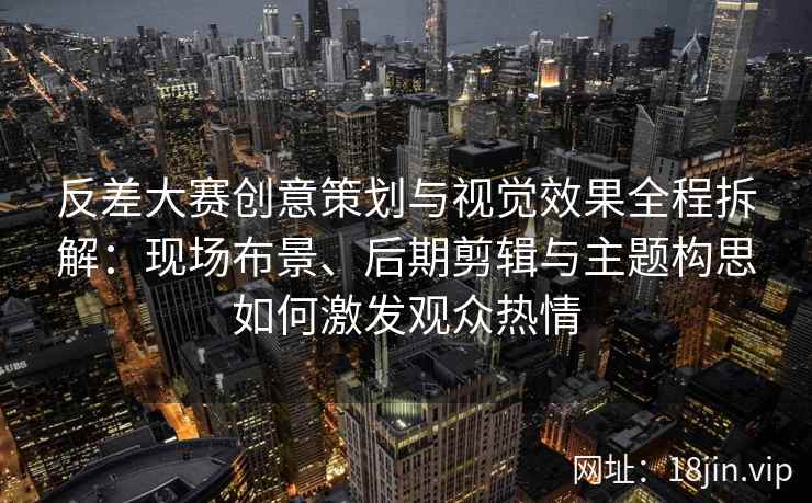 反差大赛创意策划与视觉效果全程拆解：现场布景、后期剪辑与主题构思如何激发观众热情
