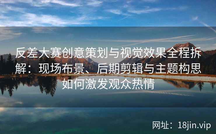 反差大赛创意策划与视觉效果全程拆解：现场布景、后期剪辑与主题构思如何激发观众热情