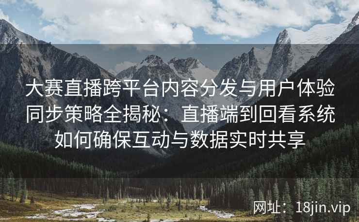 大赛直播跨平台内容分发与用户体验同步策略全揭秘：直播端到回看系统如何确保互动与数据实时共享