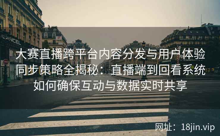 大赛直播跨平台内容分发与用户体验同步策略全揭秘：直播端到回看系统如何确保互动与数据实时共享