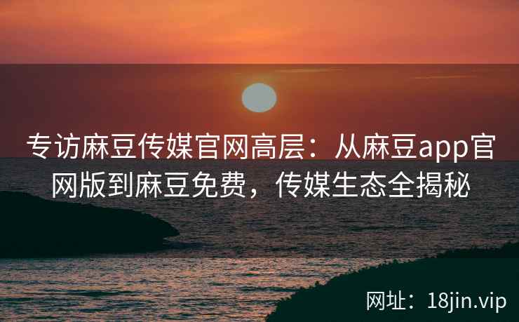 专访麻豆传媒官网高层：从麻豆app官网版到麻豆免费，传媒生态全揭秘