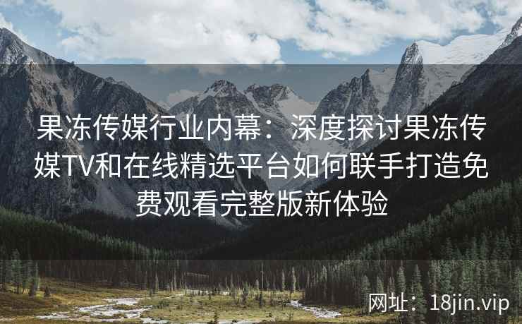 果冻传媒行业内幕：深度探讨果冻传媒TV和在线精选平台如何联手打造免费观看完整版新体验