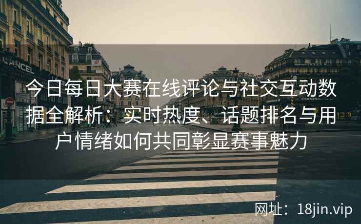 今日每日大赛在线评论与社交互动数据全解析：实时热度、话题排名与用户情绪如何共同彰显赛事魅力