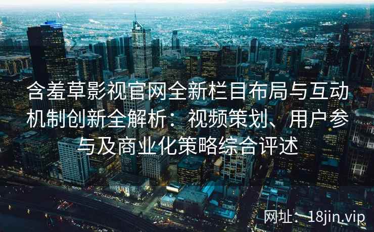 含羞草影视官网全新栏目布局与互动机制创新全解析：视频策划、用户参与及商业化策略综合评述