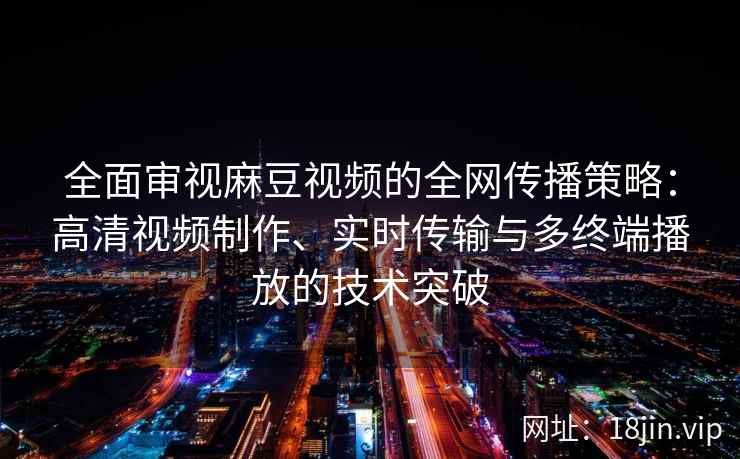 全面审视麻豆视频的全网传播策略：高清视频制作、实时传输与多终端播放的技术突破